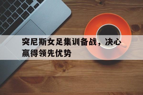 包含突尼斯女足集训备战，决心赢得领先优势的词条
