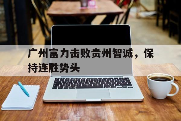 广州富力击败贵州智诚，保持连胜势头的简单介绍
