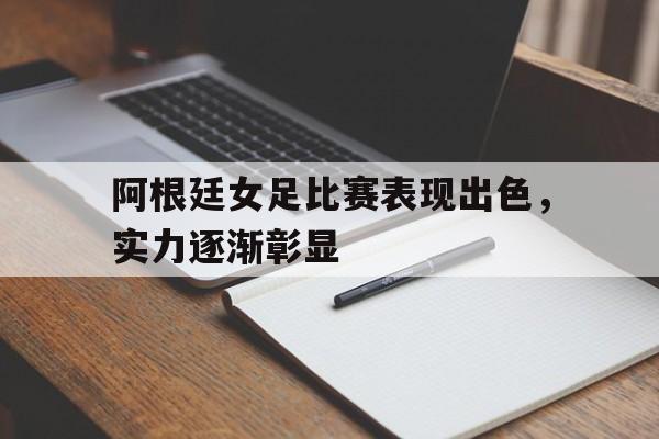 阿根廷女足比赛表现出色，实力逐渐彰显的简单介绍
