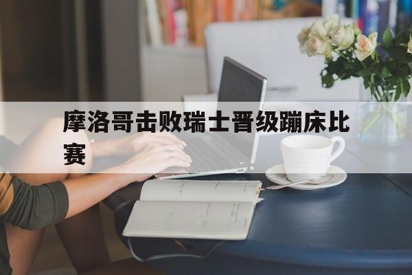 摩洛哥击败瑞士晋级蹦床比赛的简单介绍
