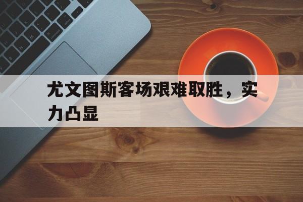 尤文图斯客场艰难取胜，实力凸显