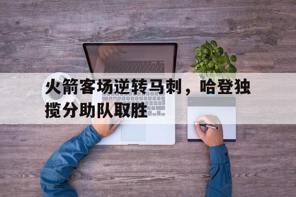 火箭客场逆转马刺，哈登独揽分助队取胜的简单介绍