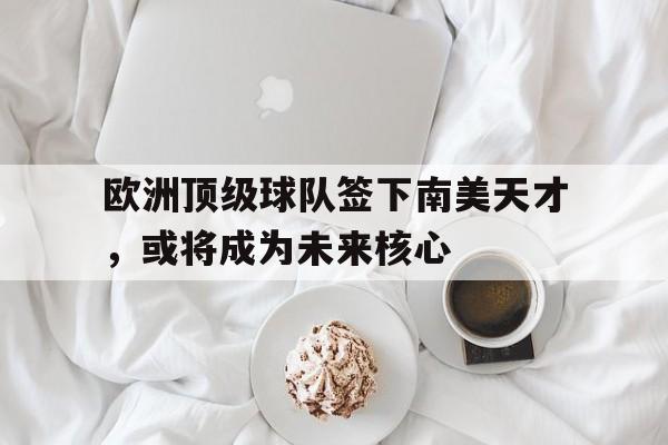 欧洲顶级球队签下南美天才，或将成为未来核心