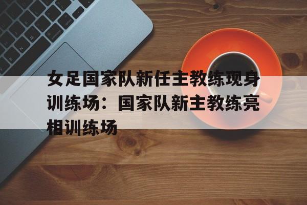 女足国家队新任主教练现身训练场：国家队新主教练亮相训练场的简单介绍