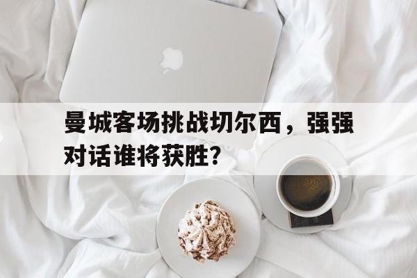 曼城客场挑战切尔西，强强对话谁将获胜？的简单介绍