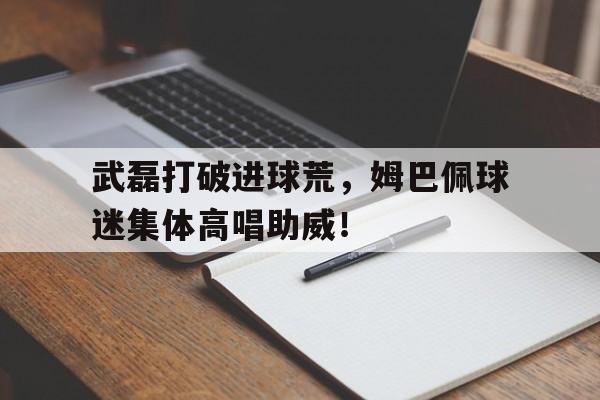 武磊打破进球荒，姆巴佩球迷集体高唱助威！