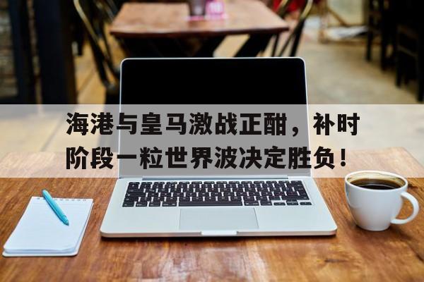 海港与皇马激战正酣，补时阶段一粒世界波决定胜负！