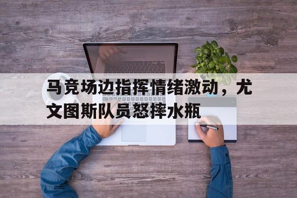 马竞场边指挥情绪激动，尤文图斯队员怒摔水瓶